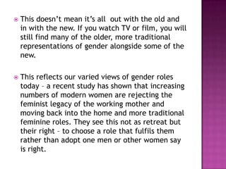    This doesn’t mean it’s all out with the old and
    in with the new. If you watch TV or film, you will
    still find many of the older, more traditional
    representations of gender alongside some of the
    new.

   This reflects our varied views of gender roles
    today – a recent study has shown that increasing
    numbers of modern women are rejecting the
    feminist legacy of the working mother and
    moving back into the home and more traditional
    feminine roles. They see this not as retreat but
    their right – to choose a role that fulfils them
    rather than adopt one men or other women say
    is right.
 