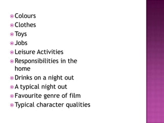  Colours
 Clothes
 Toys
 Jobs
 Leisure Activities
 Responsibilities in the
  home
 Drinks on a night out
 A typical night out
 Favourite genre of film
 Typical character qualities
 