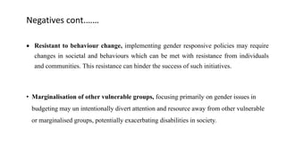 Negatives cont.……
 Resistant to behaviour change, implementing gender responsive policies may require
changes in societal and behaviours which can be met with resistance from individuals
and communities. This resistance can hinder the success of such initiatives.
• Marginalisation of other vulnerable groups, focusing primarily on gender issues in
budgeting may un intentionally divert attention and resource away from other vulnerable
or marginalised groups, potentially exacerbating disabilities in society.
 