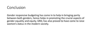 Conclusion
Gender responsive budgeting has come in to help in bringing parity
between both genders, hence helps in promoting the crucial aspects of
gender equality and equity. GRD, has also proved to have come to raise
women’s status in the modern society.
 