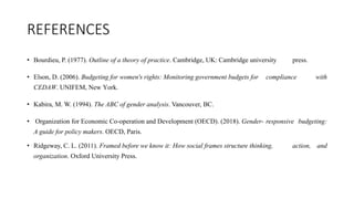 REFERENCES
• Bourdieu, P. (1977). Outline of a theory of practice. Cambridge, UK: Cambridge university press.
• Elson, D. (2006). Budgeting for women's rights: Monitoring government budgets for compliance with
CEDAW. UNIFEM, New York.
• Kabira, M. W. (1994). The ABC of gender analysis. Vancouver, BC.
• Organization for Economic Co-operation and Development (OECD). (2018). Gender- responsive budgeting:
A guide for policy makers. OECD, Paris.
• Ridgeway, C. L. (2011). Framed before we know it: How social frames structure thinking, action, and
organization. Oxford University Press.
 