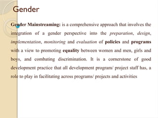 Gender
Gender Mainstreaming: is a comprehensive approach that involves the
integration of a gender perspective into the preparation, design,
implementation, monitoring and evaluation of policies and programs
with a view to promoting equality between women and men, girls and
boys, and combating discrimination. It is a cornerstone of good
development practice that all development program/ project staff has, a
role to play in facilitating across programs/ projects and activities
 