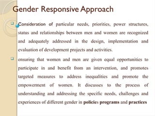 Gender Responsive Approach
 Consideration of particular needs, priorities, power structures,
status and relationships between men and women are recognized
and adequately addressed in the design, implementation and
evaluation of development projects and activities.
 ensuring that women and men are given equal opportunities to
participate in and benefit from an intervention, and promotes
targeted measures to address inequalities and promote the
empowerment of women. It discusses to the process of
understanding and addressing the specific needs, challenges and
experiences of different gender in policies programs and practices
 