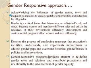 Gender Responsive approach….
 Acknowledging the influences of gender norms, roles and
inequalities and aims to create equitable opportunities and outcomes
for all gender
 Gender is a critical factor that determines an individual’s role and
status. Because women and men have different roles and utilize the
resources of their environment differently, development and
environmental programs affect women and men differently.
 Denotes the process of employing measures that proactively
identifies, understands, and implements interventions to
address gender gaps and overcome historical gender biases in
policies and interventions.
 Gender-responsive programs/[projects attempt to re-define
gender roles and relations and contribute proactively and
intentionally to the advancement of gender equality.
 