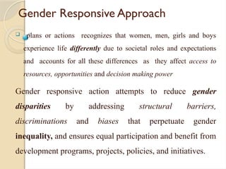 Gender Responsive Approach
 plans or actions recognizes that women, men, girls and boys
experience life differently due to societal roles and expectations
and accounts for all these differences as they affect access to
resources, opportunities and decision making power
Gender responsive action attempts to reduce gender
disparities by addressing structural barriers,
discriminations and biases that perpetuate gender
inequality, and ensures equal participation and benefit from
development programs, projects, policies, and initiatives.
 