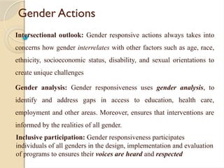 Gender Actions
Intersectional outlook: Gender responsive actions always takes into
concerns how gender interrelates with other factors such as age, race,
ethnicity, socioeconomic status, disability, and sexual orientations to
create unique challenges
Gender analysis: Gender responsiveness uses gender analysis, to
identify and address gaps in access to education, health care,
employment and other areas. Moreover, ensures that interventions are
informed by the realities of all gender.
Inclusive participation: Gender responsiveness participates
individuals of all genders in the design, implementation and evaluation
of programs to ensures their voices are heard and respected
 