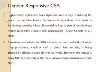 Gender Responsive CSA
 Climate-smart agriculture has a significant role to play in reducing the
gender gap in labor burden for women in agriculture that exists in
developing countries where climate risk is high as part of developing a
women-responsive climatic risk management (Khatri-Chhetri et al.,
2020).
 Agriculture contributes to GHG emission in direct and indirect ways.
Crop production, which is vital to global food security, is being
affected by climate change all over the world. However, the impact is
being felt more severely in the more impoverished communities (FAO,
2013).
 