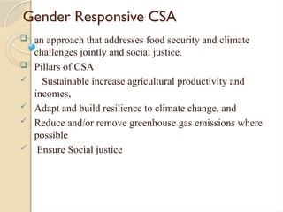Gender Responsive CSA
 an approach that addresses food security and climate
challenges jointly and social justice.
 Pillars of CSA
 Sustainable increase agricultural productivity and
incomes,
 Adapt and build resilience to climate change, and
 Reduce and/or remove greenhouse gas emissions where
possible
 Ensure Social justice
 