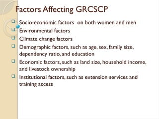 Factors Affecting GRCSCP
 Socio-economic factors on both women and men
 Environmental factors
 Climate change factors
 Demographic factors, such as age, sex, family size,
dependency ratio, and education
 Economic factors, such as land size, household income,
and livestock ownership
 Institutional factors, such as extension services and
training access
 