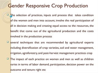 Gender Responsive Crop Production
 The selection of practices, inputs and process that takes condition
of the women and men into account, involve the real participation of
all in decision making and creating equal access to the resources, the
benefit that come out of the agricultural production and the costs
involved in the production process
 several techniques that are recommended by agricultural experts
including diversification of crop varieties, soil and water management,
irrigation, agroforestry, and post-harvest management practices crop
 The impact of each practice on women and men as well as children
varies in terms of labor demand, participation, decision power on the
outcome and tenure right etc
 