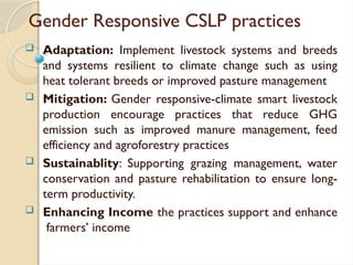 Gender Responsive CSLP practices
 Adaptation: Implement livestock systems and breeds
and systems resilient to climate change such as using
heat tolerant breeds or improved pasture management
 Mitigation: Gender responsive-climate smart livestock
production encourage practices that reduce GHG
emission such as improved manure management, feed
efficiency and agroforestry practices
 Sustainablity: Supporting grazing management, water
conservation and pasture rehabilitation to ensure long-
term productivity.
 Enhancing Income the practices support and enhance
farmers’ income
 