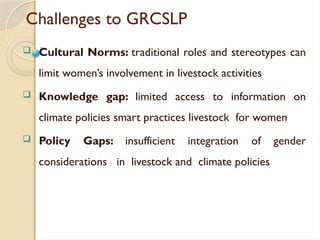 Challenges to GRCSLP
 Cultural Norms: traditional roles and stereotypes can
limit women’s involvement in livestock activities
 Knowledge gap: limited access to information on
climate policies smart practices livestock for women
 Policy Gaps: insufficient integration of gender
considerations in livestock and climate policies
 