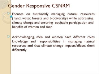Gender Responsive CSNRM
 Focuses on sustainably managing natural resources
( land, water, forests and biodiversity) while addressing
climate change and ensuring equitable participation and
benefits of women and men
 Acknowledging, men and women have different roles
knowledge and responsibilities in managing natural
resources and that climate change impacts/affects them
differently
 