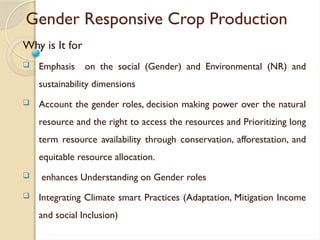 Gender Responsive Crop Production
Why is It for
 Emphasis on the social (Gender) and Environmental (NR) and
sustainability dimensions
 Account the gender roles, decision making power over the natural
resource and the right to access the resources and Prioritizing long
term resource availability through conservation, afforestation, and
equitable resource allocation.
 enhances Understanding on Gender roles
 Integrating Climate smart Practices (Adaptation, Mitigation Income
and social Inclusion)
 
