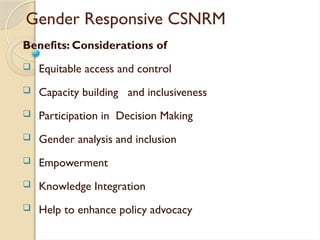 Gender Responsive CSNRM
Benefits: Considerations of
 Equitable access and control
 Capacity building and inclusiveness
 Participation in Decision Making
 Gender analysis and inclusion
 Empowerment
 Knowledge Integration
 Help to enhance policy advocacy
 