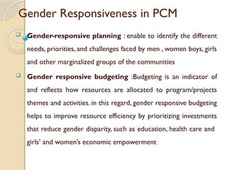 Gender Responsiveness in PCM
 Gender-responsive planning : enable to identify the different
needs, priorities, and challenges faced by men , women boys, girls
and other marginalized groups of the communities
 Gender responsive budgeting :Budgeting is an indicator of
and reflects how resources are allocated to program/projects
themes and activities. in this regard, gender responsive budgeting
helps to improve resource efficiency by prioritizing investments
that reduce gender disparity, such as education, health care and
girls’ and women’s economic empowerment
 