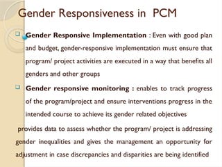 Gender Responsiveness in PCM
 Gender Responsive Implementation : Even with good plan
and budget, gender-responsive implementation must ensure that
program/ project activities are executed in a way that benefits all
genders and other groups
 Gender responsive monitoring : enables to track progress
of the program/project and ensure interventions progress in the
intended course to achieve its gender related objectives
provides data to assess whether the program/ project is addressing
gender inequalities and gives the management an opportunity for
adjustment in case discrepancies and disparities are being identified
 