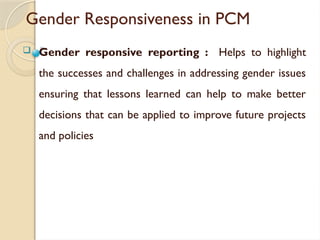 Gender Responsiveness in PCM
 Gender responsive reporting : Helps to highlight
the successes and challenges in addressing gender issues
ensuring that lessons learned can help to make better
decisions that can be applied to improve future projects
and policies
 