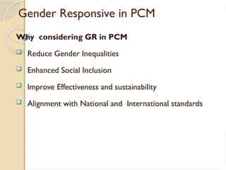 Gender Responsive in PCM
Why considering GR in PCM
 Reduce Gender Inequalities
 Enhanced Social Inclusion
 Improve Effectiveness and sustainability
 Alignment with National and International standards
 