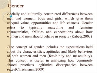 Gender
-socially and culturally constructed differences between
men and women, boys and girls, which give them
unequal value, opportunities and life chances. Gender
refers to typically masculine and feminine
characteristics, abilities and expectations about how
women and men should behave in society (Kabeer,2003)
-The concept of gender includes the expectations held
about the characteristics, aptitudes and likely behaviors
of both women and men (femininity and masculinity).
This concept is useful in analyzing how commonly
shared practices legitimize discrepancies between
sexes(Christmann, 2009)
 