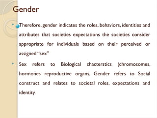 Gender
 Therefore, gender indicates the roles, behaviors, identities and
attributes that societies expectations the societies consider
appropriate for individuals based on their perceived or
assigned “sex”
 Sex refers to Biological chacterstics (chromosomes,
hormones reproductive organs, Gender refers to Social
construct and relates to societal roles, expectations and
identity.
 