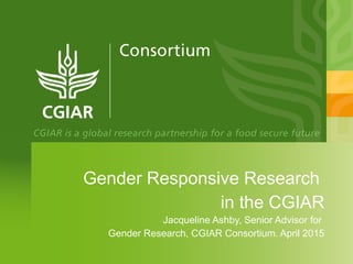 Gender Responsive Research
in the CGIAR
Jacqueline Ashby, Senior Advisor for
Gender Research, CGIAR Consortium. April 2015
 