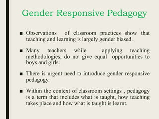 Gender Responsive Pedagogy
■ Observations of classroom practices show that
teaching and learning is largely gender biased.
■ Many teachers while applying teaching
methodologies, do not give equal opportunities to
boys and girls.
■ There is urgent need to introduce gender responsive
pedagogy.
■ Within the context of classroom settings , pedagogy
is a term that includes what is taught, how teaching
takes place and how what is taught is learnt.
 