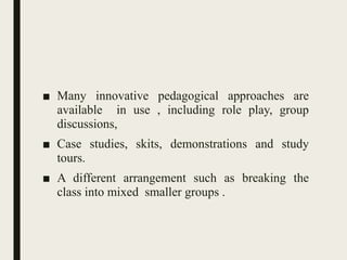 ■ Many innovative pedagogical approaches are
available in use , including role play, group
discussions,
■ Case studies, skits, demonstrations and study
tours.
■ A different arrangement such as breaking the
class into mixed smaller groups .
 