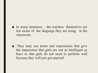 ■ In many instances , the teachers themselves are
not aware of the language they are using in the
classroom .
■ They may use terms and expressions that give
the impression that girls are not as intelligent as
boys or that girls do not need to perform well
because they will just get married.
 