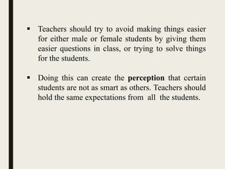  Teachers should try to avoid making things easier
for either male or female students by giving them
easier questions in class, or trying to solve things
for the students.
 Doing this can create the perception that certain
students are not as smart as others. Teachers should
hold the same expectations from all the students.
 