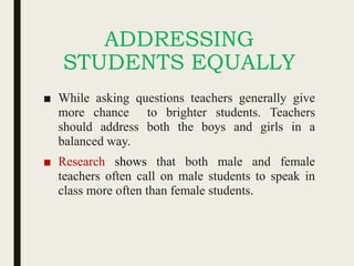ADDRESSING
STUDENTS EQUALLY
■ While asking questions teachers generally give
more chance to brighter students. Teachers
should address both the boys and girls in a
balanced way.
■ Research shows that both male and female
teachers often call on male students to speak in
class more often than female students.
 