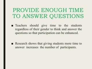 PROVIDE ENOUGH TIME
TO ANSWER QUESTIONS
■ Teachers should give time to the students
regardless of their gender to think and answer the
questions so that participation can be enhanced.
■ Research shows that giving students more time to
answer increases the number of participants.
 