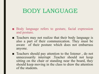 BODY LANGUAGE
■ Body language refers to gesture, facial expression
and posture.
■ Teachers may not realize that their body language is
also a part of their communication. They must be
aware of their posture which does not embarrass
anyone.
■ Teachers should pay attention to the listener , do not
unnecessarily interrupt .Teacher should not keep
sitting on the chair or standing near the board, they
should keep moving in the class to draw the attention
of the students.
 