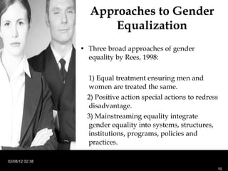 Approaches to Gender Equalization Three broad approaches of gender equality by Rees, 1998: 1) Equal treatment ensuring men and women are treated the same. 2) Positive action special actions to redress disadvantage. 3) Mainstreaming equality integrate gender equality into systems, structures, institutions, programs, policies and practices.  02/08/12   02:38 
