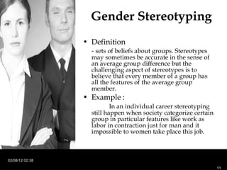 Gender Stereotyping Definition -  sets of beliefs about groups. Stereotypes may sometimes be accurate in the sense of an average group difference but the challenging aspect of stereotypes is to believe that every member of a group has all the features of the average group member. Example : In an individual career stereotyping still happen when society categorize certain group in particular features like work as labor in contraction just for man and it impossible to women take place this job. 02/08/12   02:38 