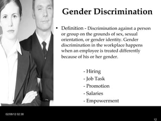 Gender Discrimination Definition -  D iscrimination against a person or group on the grounds of sex, sexual orientation, or gender identity. Gender discrimination in the workplace happens when an employee is treated differently because of his or her gender.   - Hiring  - Job Task - Promotion - Salaries - Empowerment 02/08/12   02:38 