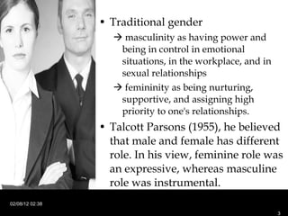 Traditional gender    masculinity as having power and being in control in emotional situations, in the workplace, and in sexual relationships    femininity as being nurturing, supportive, and assigning high priority to one's relationships. Talcott Parsons (1955), he believed that male and female has different role. In his view, feminine role was an expressive, whereas masculine role was instrumental.  02/08/12   02:38 