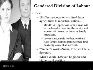 Past…… 19 th  Century, economy shifted from agricultural to industrialization… Middle to Upper class family–man will be the bread-winner for the family and women will stayed at home as family caretakers. Lower class, single mother, working class family & immigrant women–find paid employment as survival. ‘ Women’s work’–Nurse, Teacher, Clerk, Secretary ‘ Men’s Work’–Lawyer, Engineer and higher paid position Gendered Division of Labour  02/08/12   02:38 