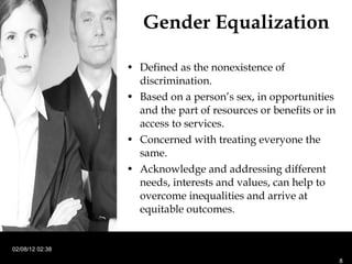 Gender Equalization Defined as the nonexistence of discrimination. Based on a person’s sex, in opportunities and the part of resources or benefits or in access to services.  Concerned with treating everyone the same. Acknowledge and addressing different needs, interests and values, can help to overcome inequalities and arrive at equitable outcomes. 02/08/12   02:38 