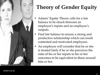 Theory of Gender Equity Adams’ Equity Theory calls for a fair balance to be struck between an employee’s inputs and an employee’s outputs. Find fair balance to ensure a strong and productive relationship which can result contented and motivated employees. An employee will consider that he or she is treated fairly if he or she perceives the ratio of his or her inputs to his or her outcomes to be equivalent to those around him or her.  02/08/12   02:38 