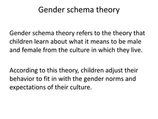 Gender schema theory
Gender schema theory refers to the theory that
children learn about what it means to be male
and female from the culture in which they live.
According to this theory, children adjust their
behavior to fit in with the gender norms and
expectations of their culture.
 