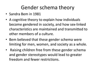 Gender schema theory
• Sandra Bem in 1981
• A cognitive theory to explain how individuals
become gendered in society, and how sex-linked
characteristics are maintained and transmitted to
other members of a culture.
• Bem believed that these gender schema were
limiting for men, women, and society as a whole.
• Raising children free from these gender schema
and gender stereotypes would lead to greater
freedom and fewer restrictions.
 