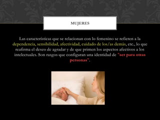 Las características que se relacionan con lo femenino se refieren a la
dependencia, sensibilidad, afectividad, cuidado de los/as demás, etc., lo que
reafirma el deseo de agradar y de que primen los aspectos afectivos a los
intelectuales. Son rasgos que configuran una identidad de "ser para otras
personas".
MUJERES
 