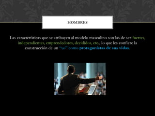 Las características que se atribuyen al modelo masculino son las de ser fuertes,
independientes, emprendedores, decididos, etc., lo que les confiere la
construcción de un “yo” como protagonistas de sus vidas.
HOMBRES
 