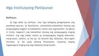 Mga Institusyong Panlipunan
Relihiyon.
Sa mga sekta ng relihiyon, may mga bahaging ginagampanan ang
parehong kasarian. Sa Katolisismo, nananatiling kalalakihan lamang ang
pinapayagang magpari at kababaihan naman ang nagmamadre. Sa Iglesia
ni Cristo, bagama’t ang kalalakihan lamang ang pinapayagang maging
ministro, ang mga babae naman ay pinapayagang maging diakonesa,
mang-await, kalihim, at iba pa. Sa Seventh Day Adventist, Born-Again
Christian, at iba pang sektang Protestante, maaaring maging
tagapangaral maging ang mga babaeng nilang kaanib.
 