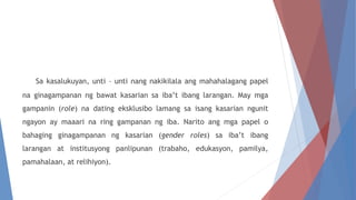 Sa kasalukuyan, unti – unti nang nakikilala ang mahahalagang papel
na ginagampanan ng bawat kasarian sa iba’t ibang larangan. May mga
gampanin (role) na dating eksklusibo lamang sa isang kasarian ngunit
ngayon ay maaari na ring gampanan ng iba. Narito ang mga papel o
bahaging ginagampanan ng kasarian (gender roles) sa iba’t ibang
larangan at institusyong panlipunan (trabaho, edukasyon, pamilya,
pamahalaan, at relihiyon).
 