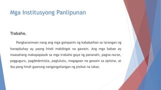 Mga Institusyong Panlipunan
Trabaho.
Pangkaraniwan nang ang mga gampanin ng kababaihan sa larangan ng
hanapbuhay ay yaong hindi mabibigat na gawain. Ang mga babae ay
inaasahang makapapasok sa mga trabaho gaya ng pananahi, pagna-nurse,
pagguguro, pagdedentista, pagluluto, magagaan na gawain sa opisina, at
iba pang hindi gaanong nangangailangan ng pisikal na lakas.
 