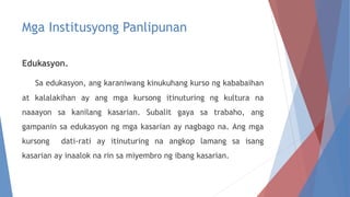 Mga Institusyong Panlipunan
Edukasyon.
Sa edukasyon, ang karaniwang kinukuhang kurso ng kababaihan
at kalalakihan ay ang mga kursong itinuturing ng kultura na
naaayon sa kanilang kasarian. Subalit gaya sa trabaho, ang
gampanin sa edukasyon ng mga kasarian ay nagbago na. Ang mga
kursong dati-rati ay itinuturing na angkop lamang sa isang
kasarian ay inaalok na rin sa miyembro ng ibang kasarian.
 