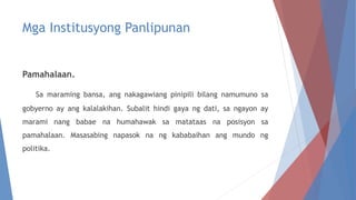 Mga Institusyong Panlipunan
Pamahalaan.
Sa maraming bansa, ang nakagawiang pinipili bilang namumuno sa
gobyerno ay ang kalalakihan. Subalit hindi gaya ng dati, sa ngayon ay
marami nang babae na humahawak sa matataas na posisyon sa
pamahalaan. Masasabing napasok na ng kababaihan ang mundo ng
politika.
 