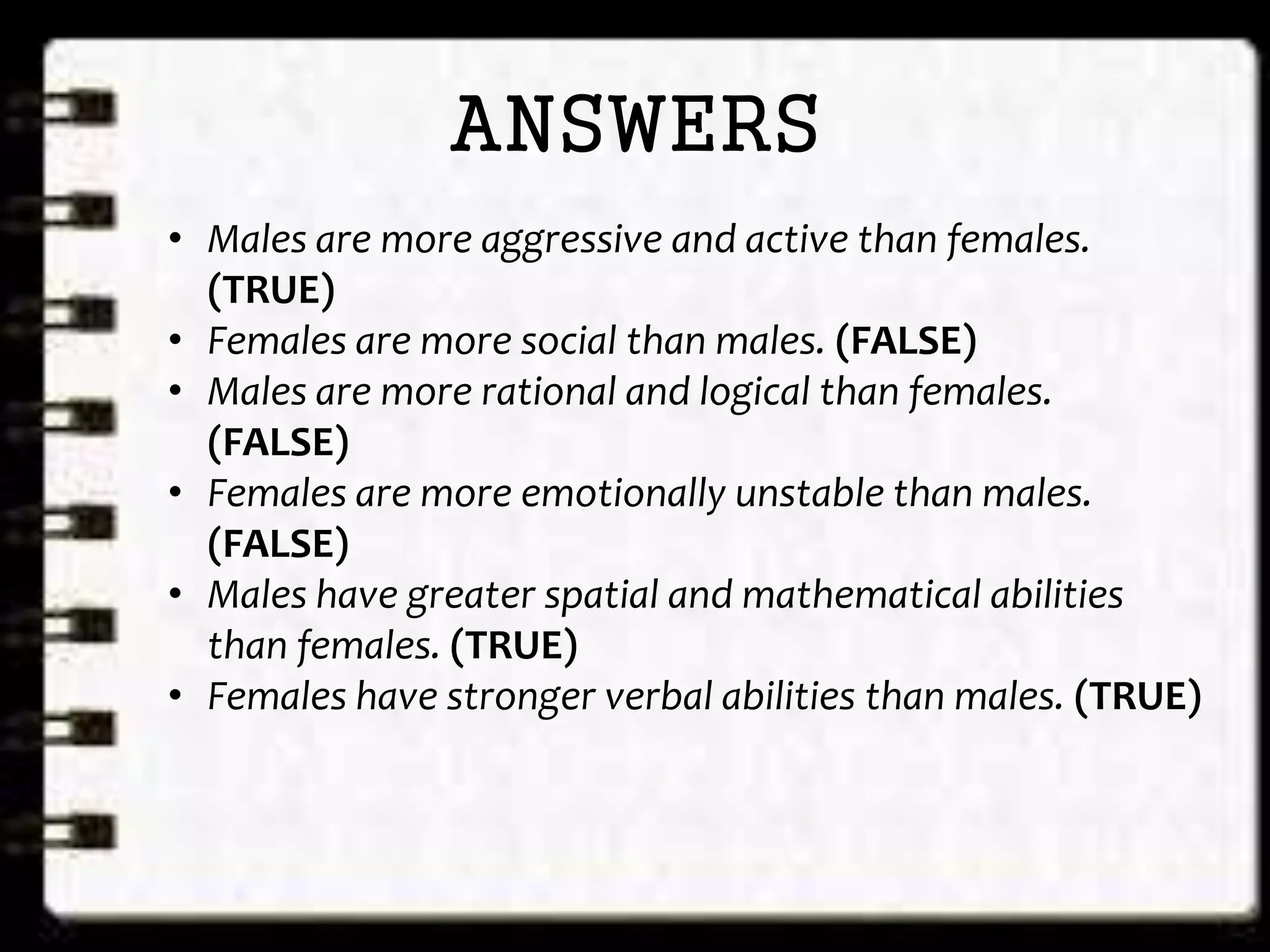 ANSWERS
• Males are more aggressive and active than females.
(TRUE)
• Females are more social than males. (FALSE)
• Males are more rational and logical than females.
(FALSE)
• Females are more emotionally unstable than males.
(FALSE)
• Males have greater spatial and mathematical abilities
than females. (TRUE)
• Females have stronger verbal abilities than males. (TRUE)
 